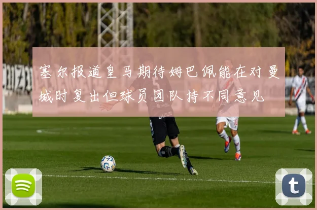 塞尔报道皇马期待姆巴佩能在对曼城时复出但球员团队持不同意见