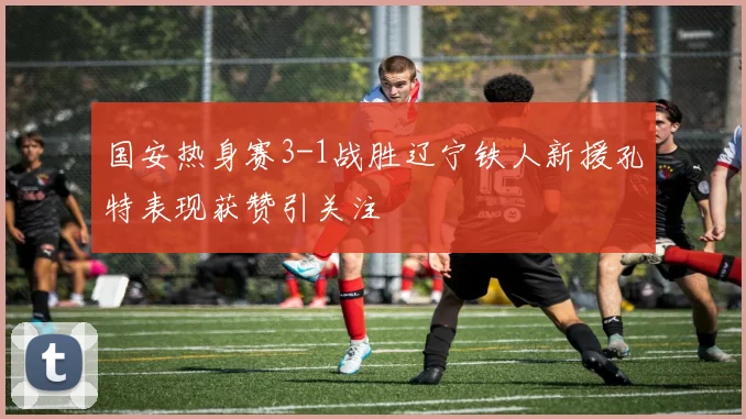 国安热身赛3-1战胜辽宁铁人新援孔特表现获赞引关注