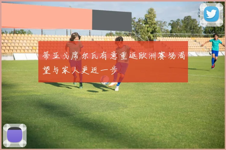 蒂亚戈席尔瓦有意重返欧洲赛场渴望与家人更近一步