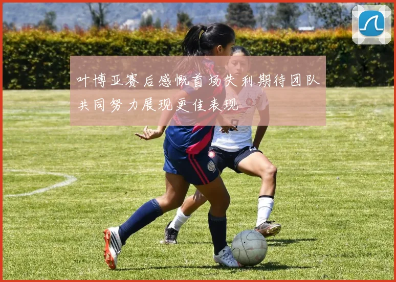叶博亚赛后感慨首场失利期待团队共同努力展现更佳表现