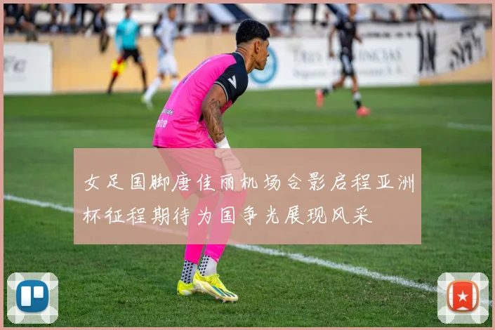 女足国脚唐佳丽机场合影启程亚洲杯征程期待为国争光展现风采