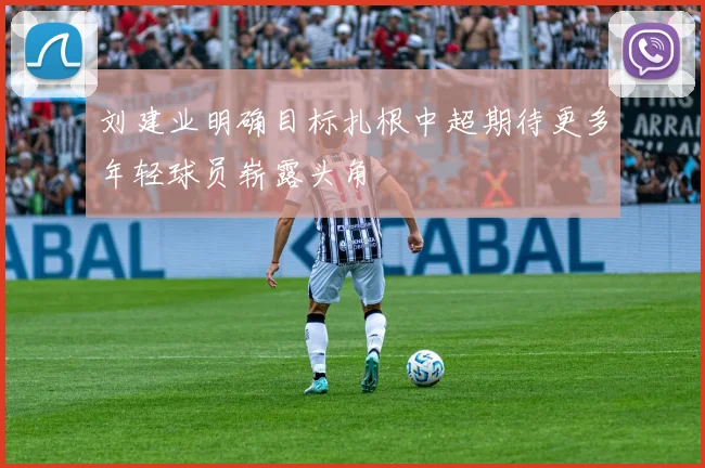 刘建业明确目标扎根中超期待更多年轻球员崭露头角