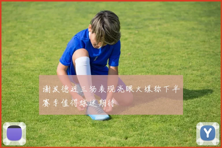 谢泼德近三场表现亮眼火媒称下半赛季值得球迷期待