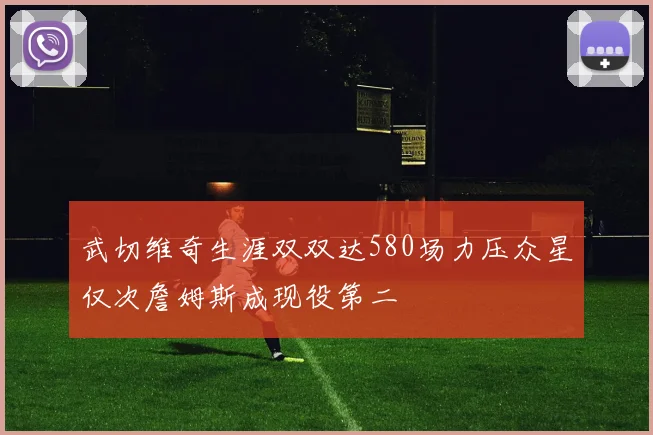 武切维奇生涯双双达580场力压众星仅次詹姆斯成现役第二