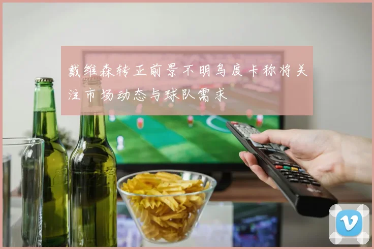 戴维森转正前景不明乌度卡称将关注市场动态与球队需求