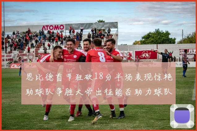 恩比德首节狂砍18分半场表现惊艳助球队争胜大帝出征能否助力球队逆袭