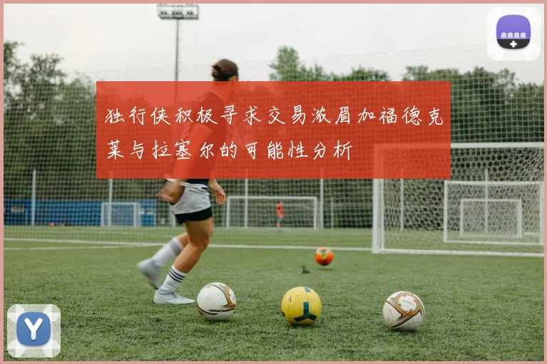 独行侠积极寻求交易浓眉加福德克莱与拉塞尔的可能性分析