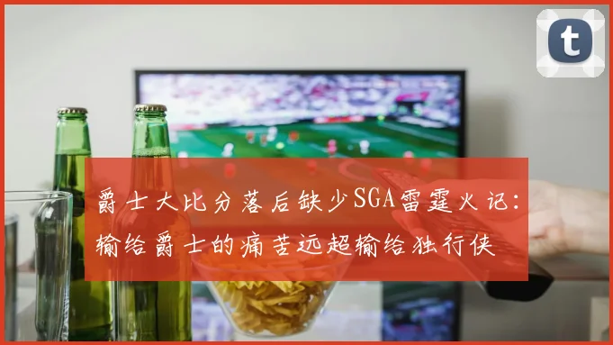 爵士大比分落后缺少SGA雷霆火记：输给爵士的痛苦远超输给独行侠