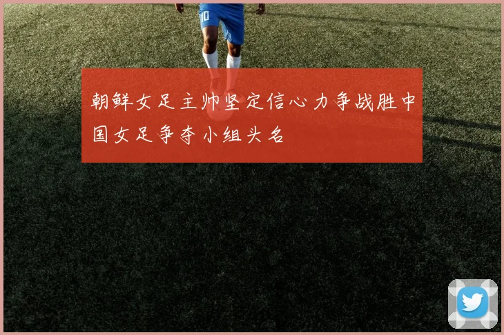 朝鲜女足主帅坚定信心力争战胜中国女足争夺小组头名