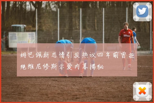 姆巴佩新恋情引发热议四年前曾拒绝维尼修斯示爱内幕揭秘