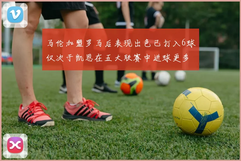 马伦加盟罗马后表现出色已打入6球仅次于凯恩在五大联赛中进球更多