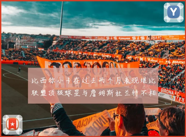 比西称小卡在过去两个月表现堪比联盟顶级球星与詹姆斯杜兰特不相上下