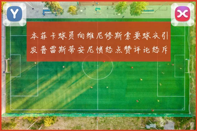本菲卡球员向维尼修斯索要球衣引发普雷斯蒂安尼愤怒点赞评论怒斥队友