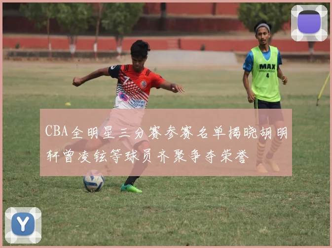 CBA全明星三分赛参赛名单揭晓胡明轩曾凌铉等球员齐聚争夺荣誉