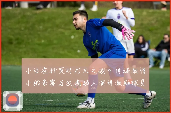 小法在科莫对尤文之战中传递激情小纸条赛后发表动人演讲激励球员士气