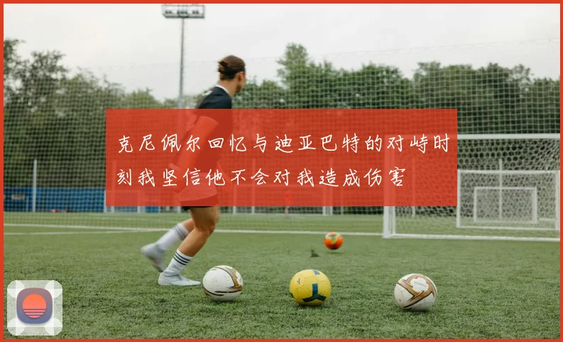 克尼佩尔回忆与迪亚巴特的对峙时刻我坚信他不会对我造成伤害